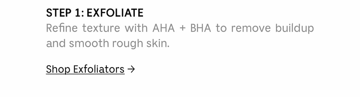 A Two-Step Shower Reset | Step 1: EXFOLIATE | Refine texture with AHA + BHA to remove buildup and smooth rough skin. | Shop Exfoliators