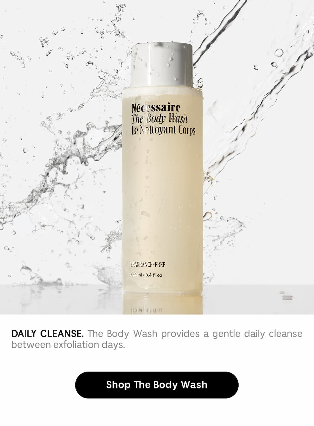 DAILY CLEANSE. The Body Wash provides a gentle daily cleanse between exfoliation days. Shop The Body Wash