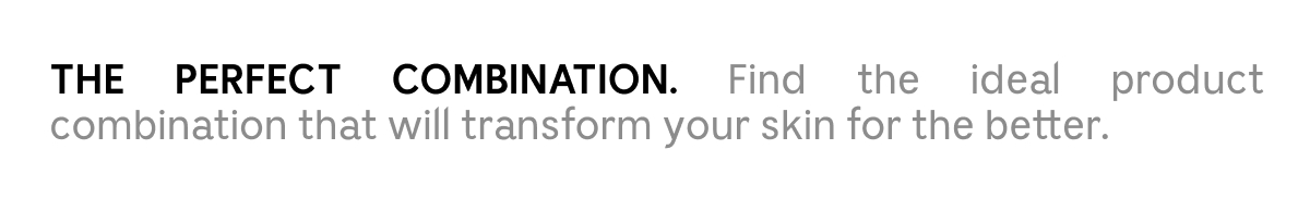 THE PERFECT COMBINATION. Find the ideal product combination that will transform your skin for the better.