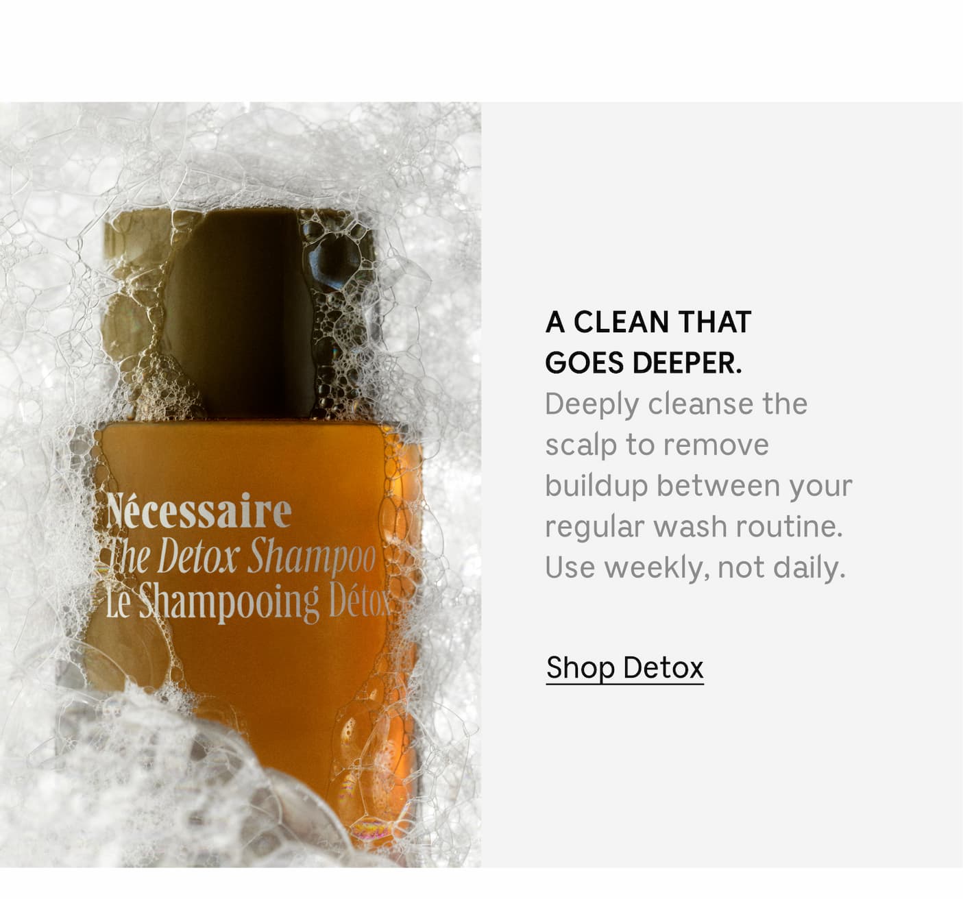 A CLEAN THAT GOES DEEPER. Deeply cleanse the scalp to remove buildup between your regular wash routine. Use weekly, not daily. Shop Detox