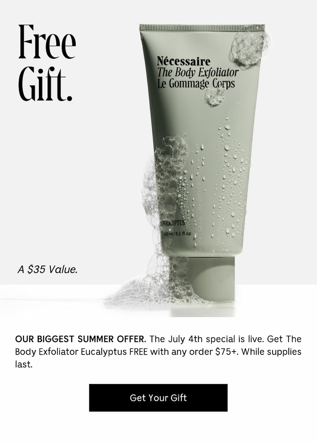 Free Gift. A $35 Value. OUR BIGGEST SUMMER OFFER. The July 4th special is live. Get The Body Exfoliator Eucalyptus FREE with any orders $75+. While Supplies last. [ Get Your Gift ]