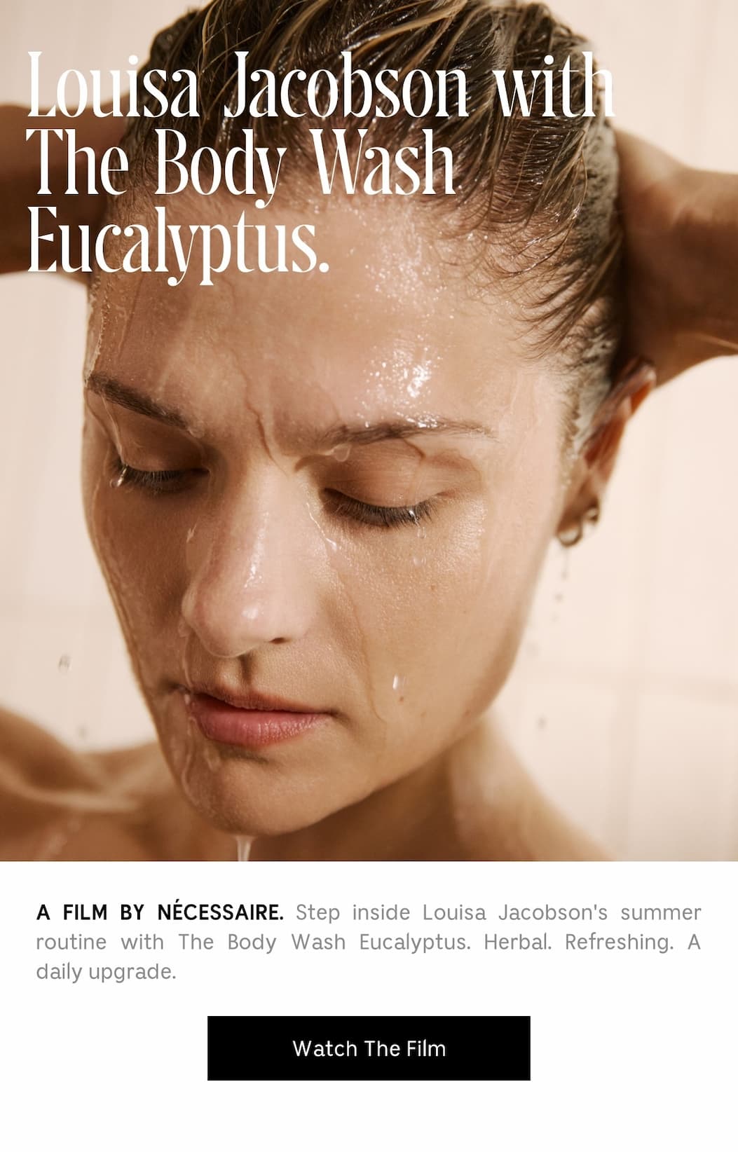 Louisa Jacobson with The Body Wash Eucalyptus. A FILM BY NÉCESSAIRE. Step inside Louisa Jacobson's summer routine with The Body Wash Eucalyptus. Herbal. Refreshing. A daily upgrade. Watch The Film