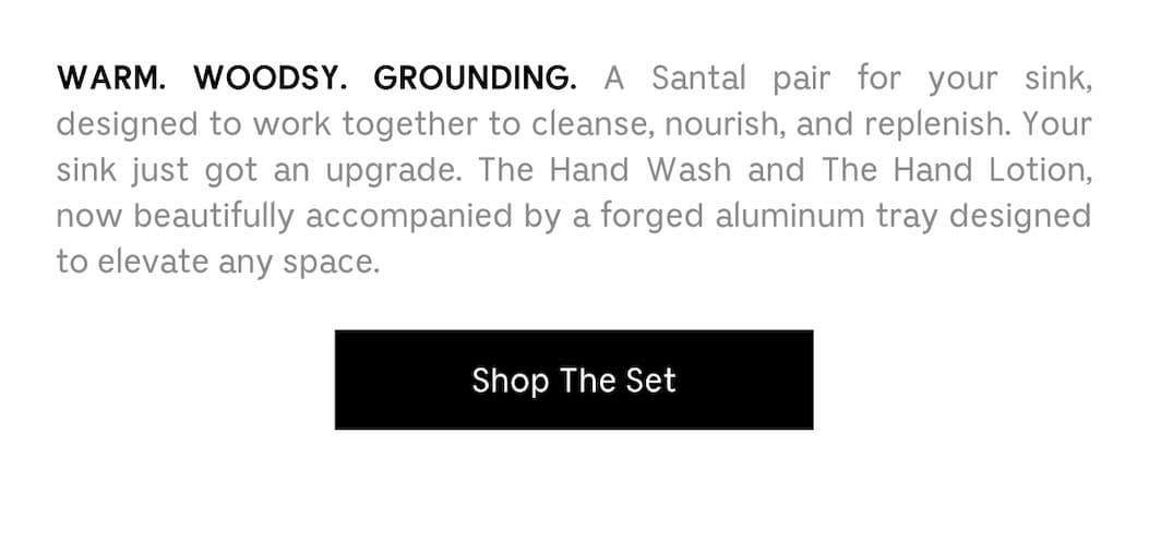 WARM. WOODSY. GROUNDING. A Santal pair for your sink, designed to work together to cleanse, nourish, and replenish. Your sink just got an upgrade. The Hand Wash and The Hand Lotion, now beautifully accompanied by a forged aluminum tray designed to elevate any space. Shop The Set