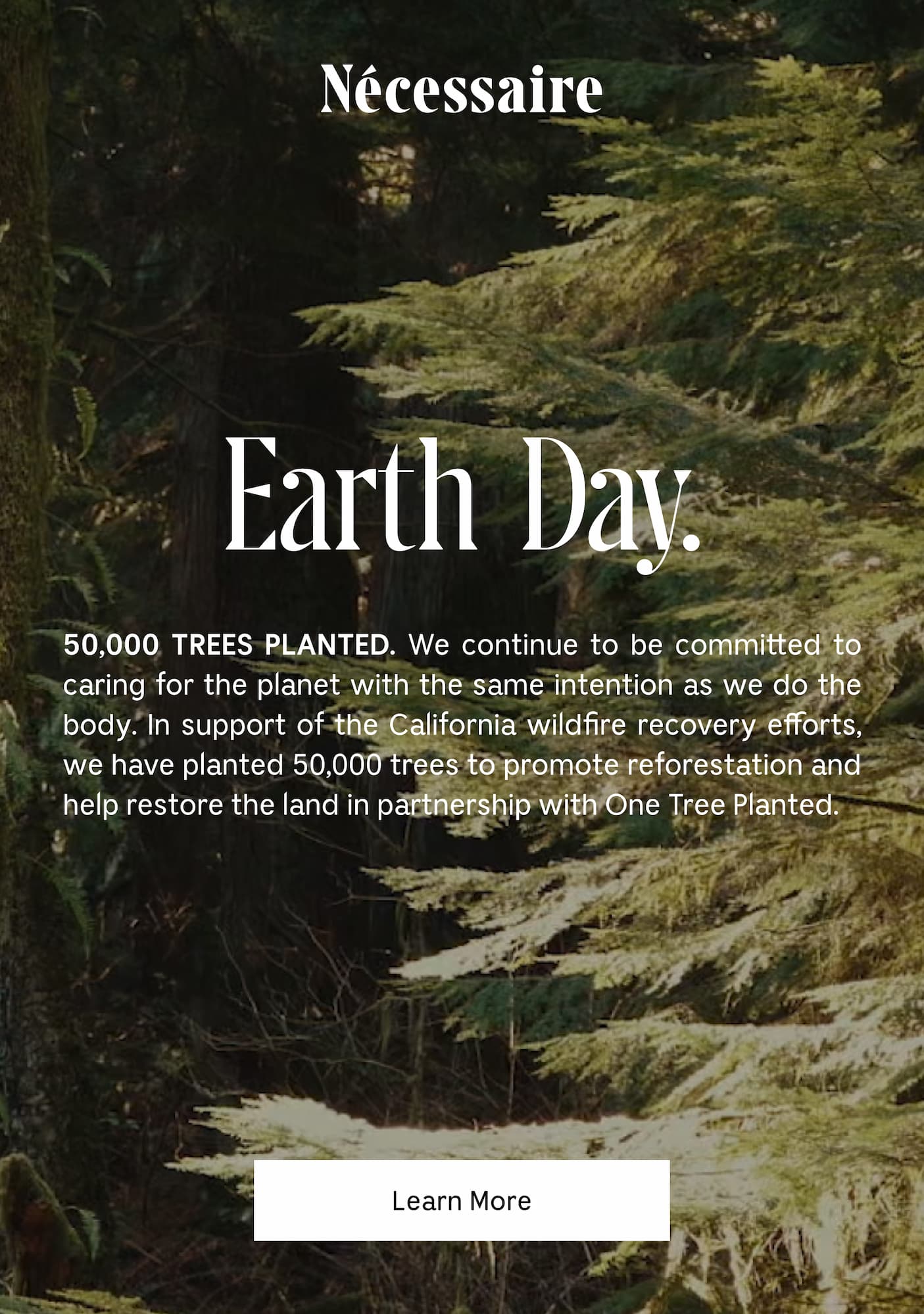 Earth Day. 50,000 TREES PLANTED. We continue to be committed to caring for the planet with the same intention as we do the body. In support of the California wildfire recovery efforts, we have planted 50,000 trees to promote reforestation and help restore the land in partnership with One Tree Planted.