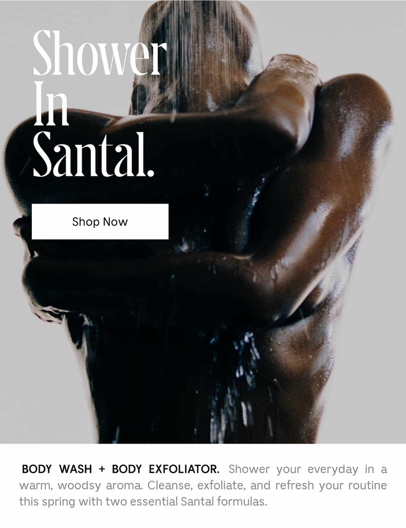 Shower In Santal. BODY WASH + BODY EXFOLIATOR. Shower your everyday in a warm, woodsy aroma. Cleanse, exfoliate, and refresh your routine this spring with two essential Santal formulas.