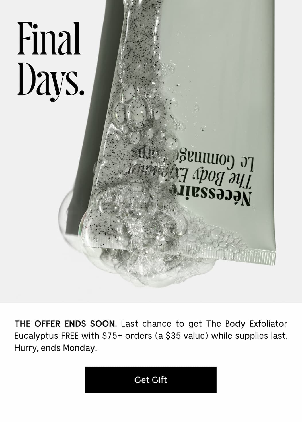 THE OFFER ENDS SOON. Last chance to get The Body Exfoliator Eucalyptus FREE with $75+ orders (a $35 value) while supplies last. Hurry, ends Monday. [ Get Gift ]