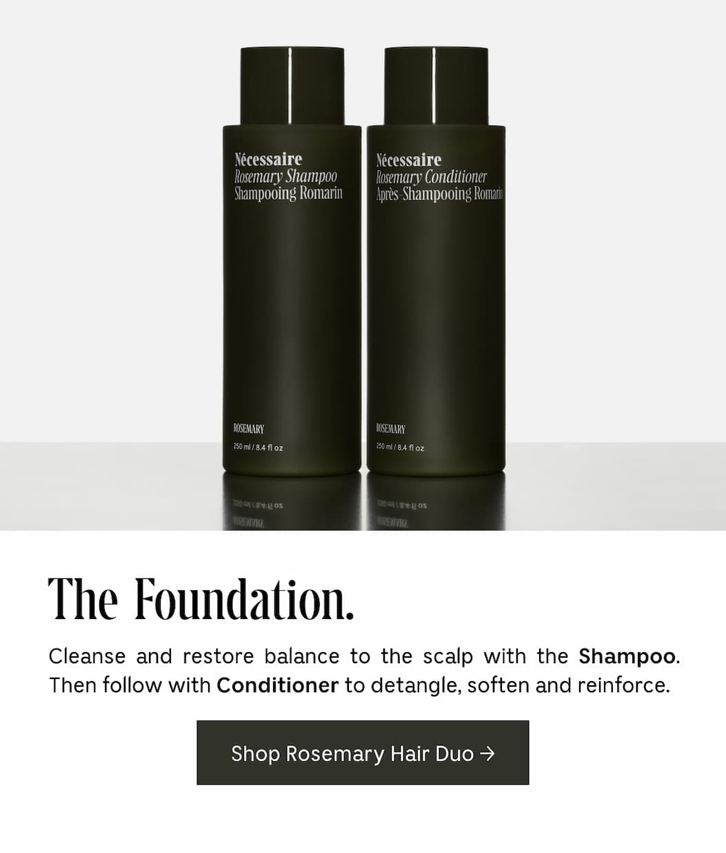 The Foundation. Cleanse and restore balance to the scalp with the Shampoo. Then follow with Conditioner to detangle, soften and reinforce. Shop Rosemary Hair Duo