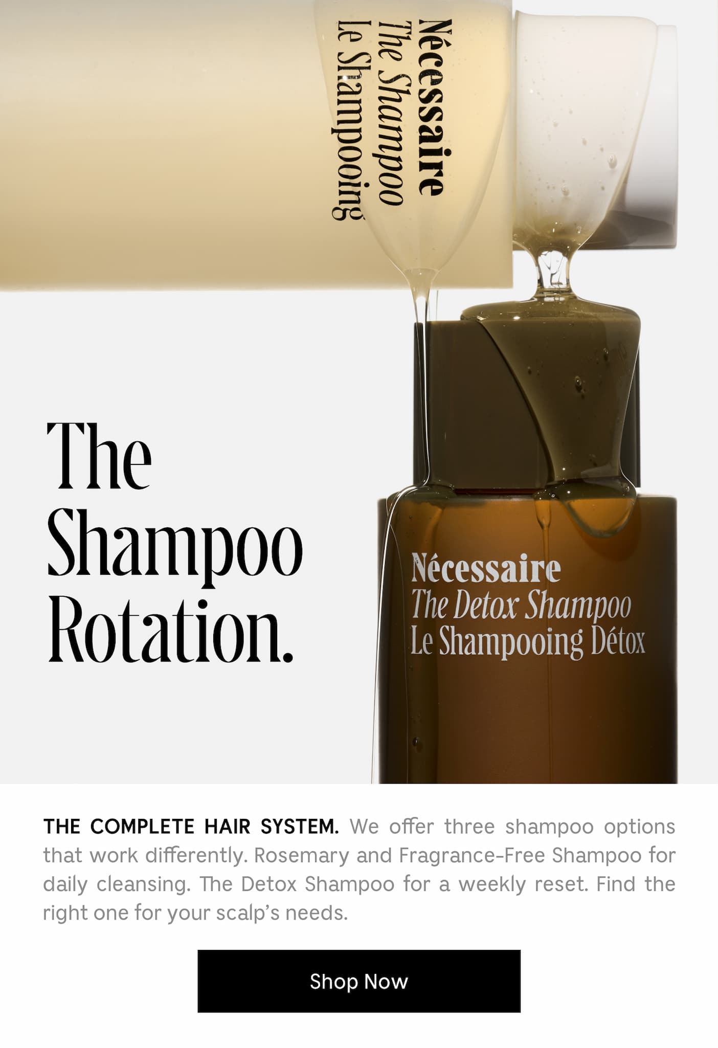 THE COMPLETE HAIR SYSTEM. We offer three shampoo options that work differently. Rosemary and Fragrance-Free Shampoo for daily cleansing. Detox Shampoo for a weekly reset. Find the right one for your scalp's need. Shop Now