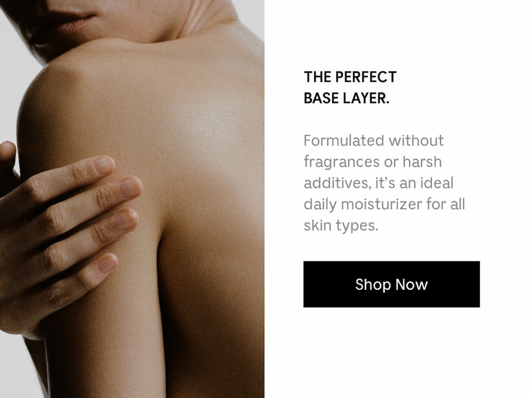 THE PERFECT BASE LAYER. Formulated without fragrances or harsh additives, it's an ideal daily moisturizer for all skin types. Shop Now