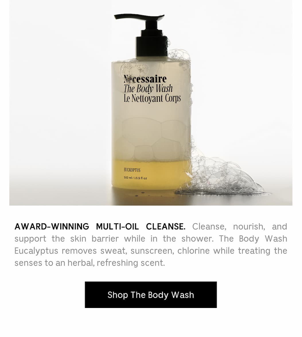 AWARD-WINNING MULTI-OIL CLEANSE. Cleanse, nourish, and support the skin barrier while in the shower. The Body Wash Eucalyptus removes sweat, sunscreen, chlorine while treating the senses to an herbal, refreshing scent. Shop The Body Wash