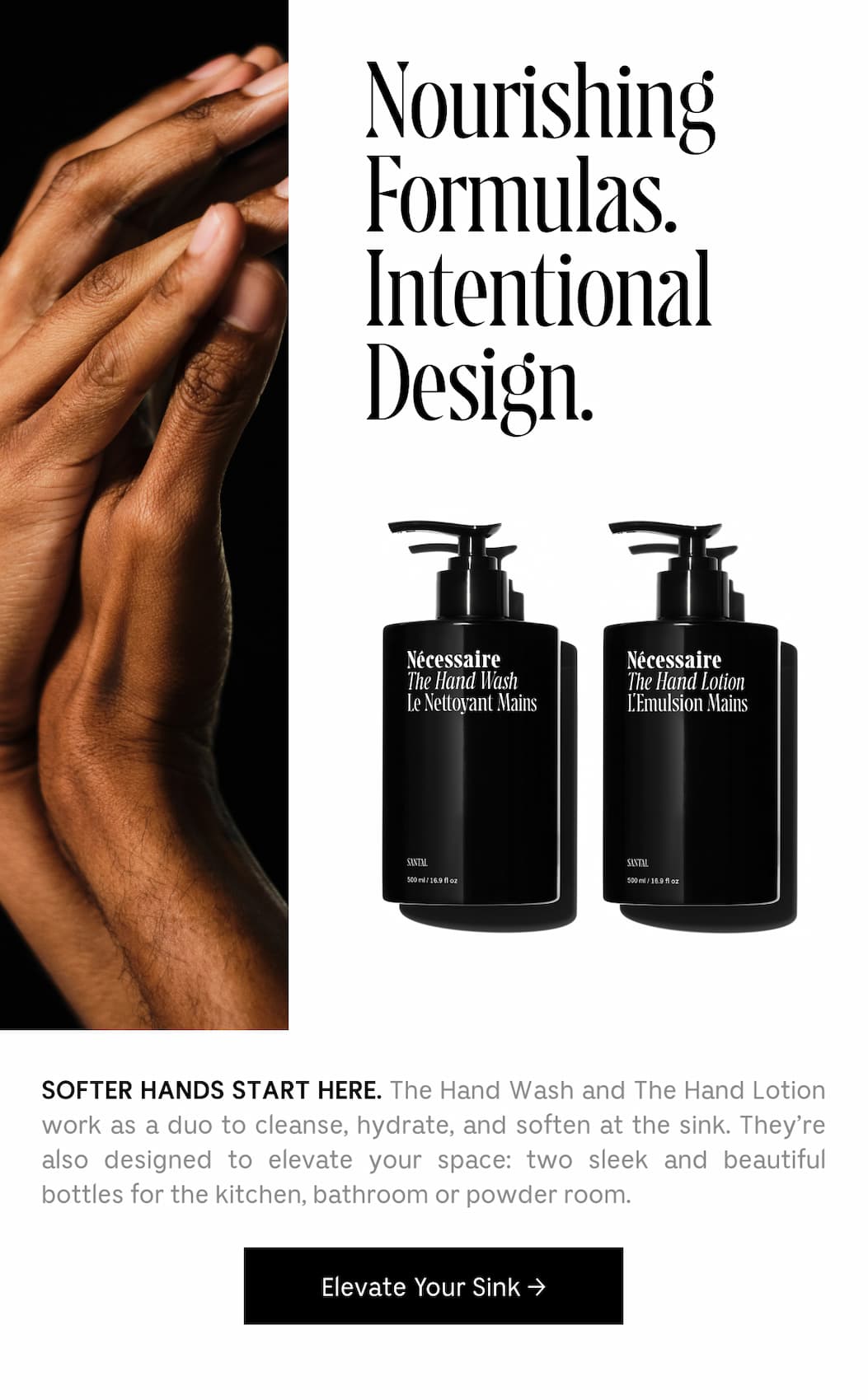 SOFTER HANDS START HERE. The Hand Wash and The Hand Lotion work as a duo to cleanse, hydrate, and soften at the sink. They're also designed to elevate your space: two sleek and beautiful bottles for the kitchen, bathroom or powder room. Elevate Your Sink
