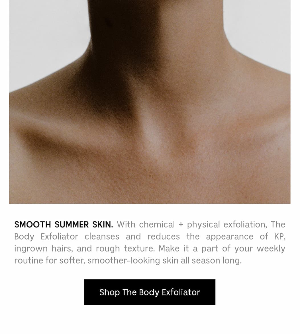 SMOOTH SUMMER SKIN. With chemical + physical exfoliation, The Body Exfoliator cleanses and reduces the appearance of KP, ingrown hairs, and rough texture. make it a part of your weekly routine for softer, smoother-looking skin all season long. Shop The Body Exfoliator