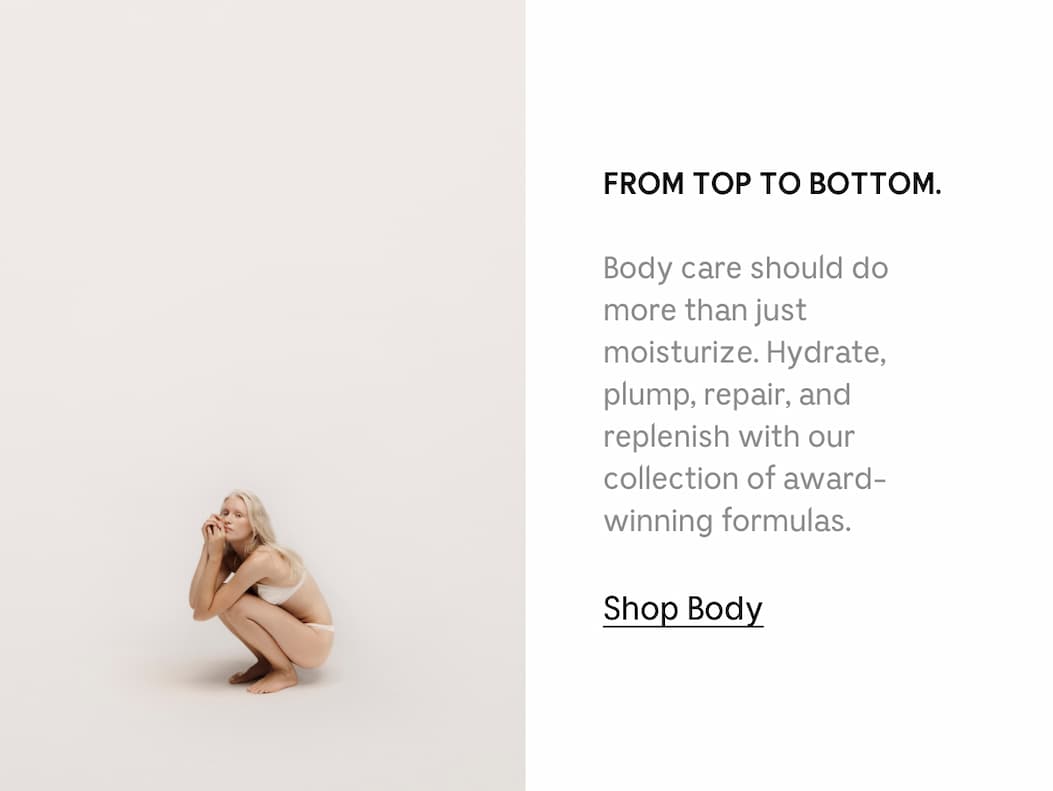 FROM TOP TO BOTTOM. Body care should do more than just moisturize. Hydrate, plump, repair, and replenish with our collection of award-winning formulas. Shop Body