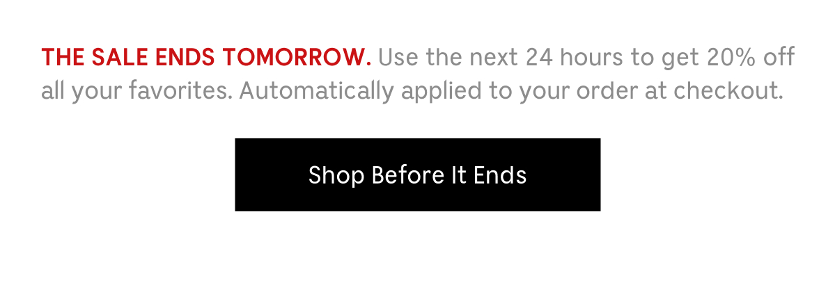 THE SALE ENDS TOMORROW. Use the next 24 hours to get 20% off all your favorites. Automatically applied to your order at checkout. Shop Before It Ends