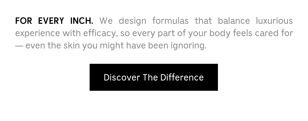 FOR EVERY INCH. We design formulas that balance luxurious experience with efficacy, so every part of your body feels cared for - even the skin you might have been ignoring. | Discover The Difference