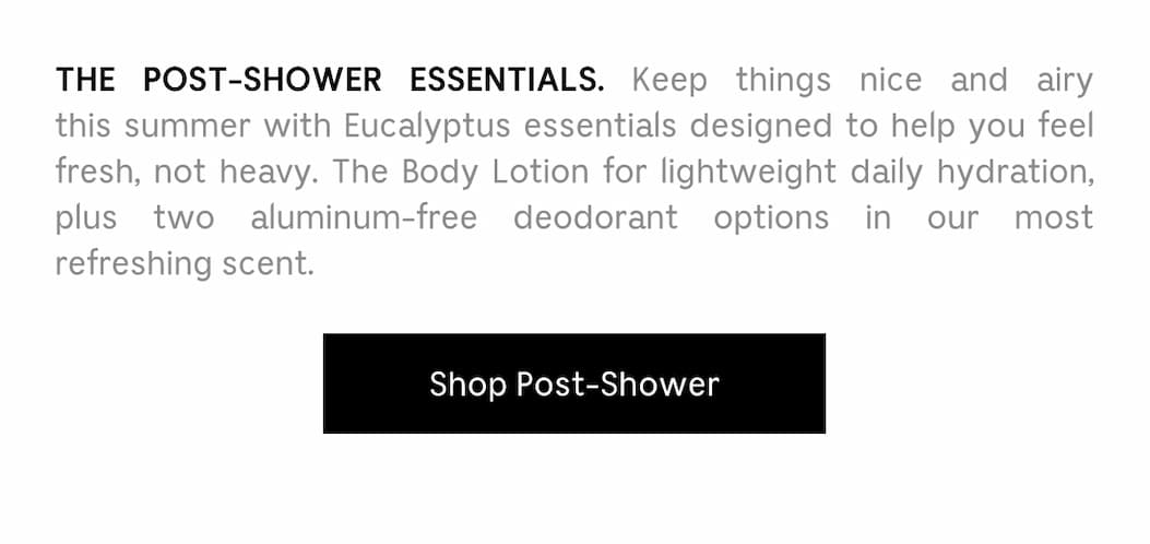 THE POST-SHOWER ESSENTIALS. Keep things nice and airy this summer with Eucalyptus essentials designed to help you feel fresh, not heavy. The Body Lotion for lightweight daily hydration, plus two aluminum-free deodorant options in our most refreshing scent. Shop Post-Shower