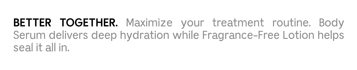 BETTER TOGETHER. Maximize your treatment routine. Body Serum delivers deep hydration while Fragrance-Free Lotion helps seal it all in.