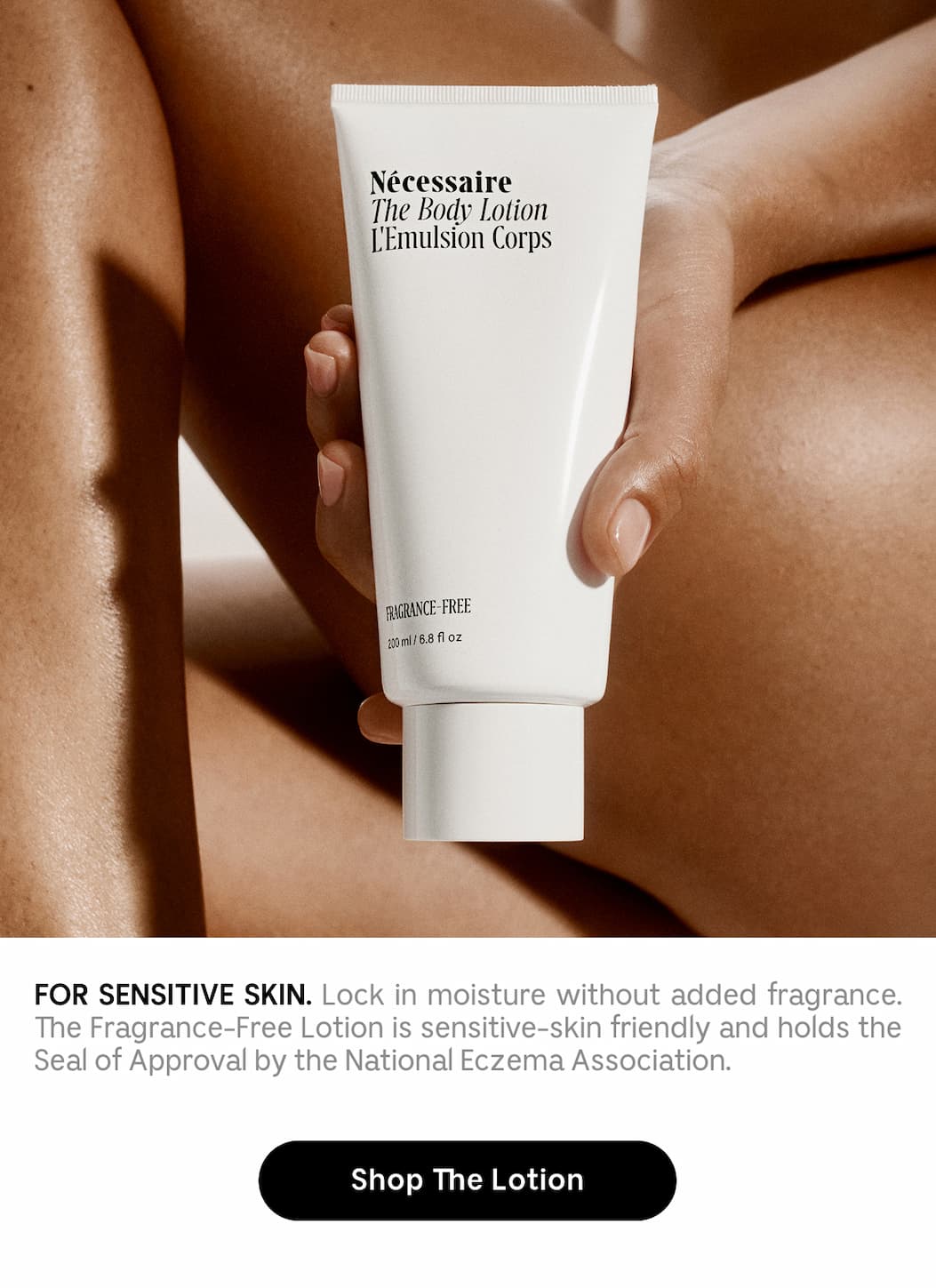FOR SENSITIVE SKIN. Lock in moisture without added fragrance. The Fragrance-Free Lotion is sensitive-skin friendly and holds the Seal of Approval by the National Eczema Association. Shop The Lotion