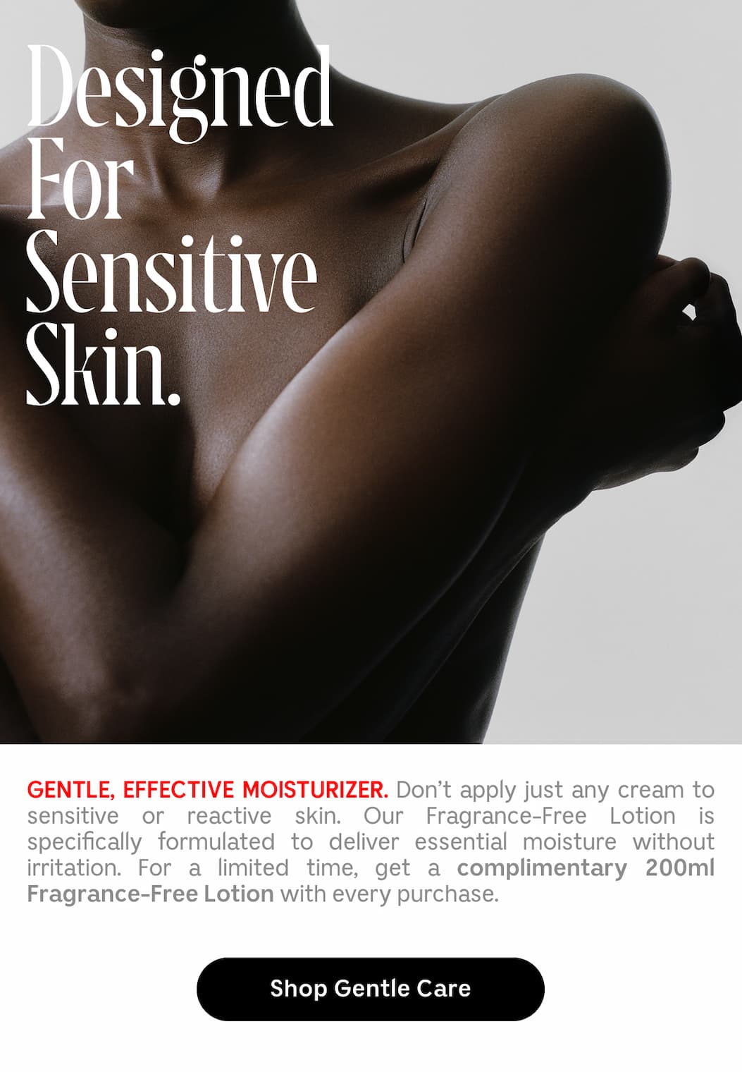 GENTLE, EFFECTIVE MOISTURIZER. Don't apply just any cream to sensitive or reactive skin. Our Fragrance-Free Lotion is specifically formulated to deliver essential moisture without irritation. For a limited time, get a complimentary 200ml Fragrance-Free Lotion with every purchase. | Shop Gentle Care
