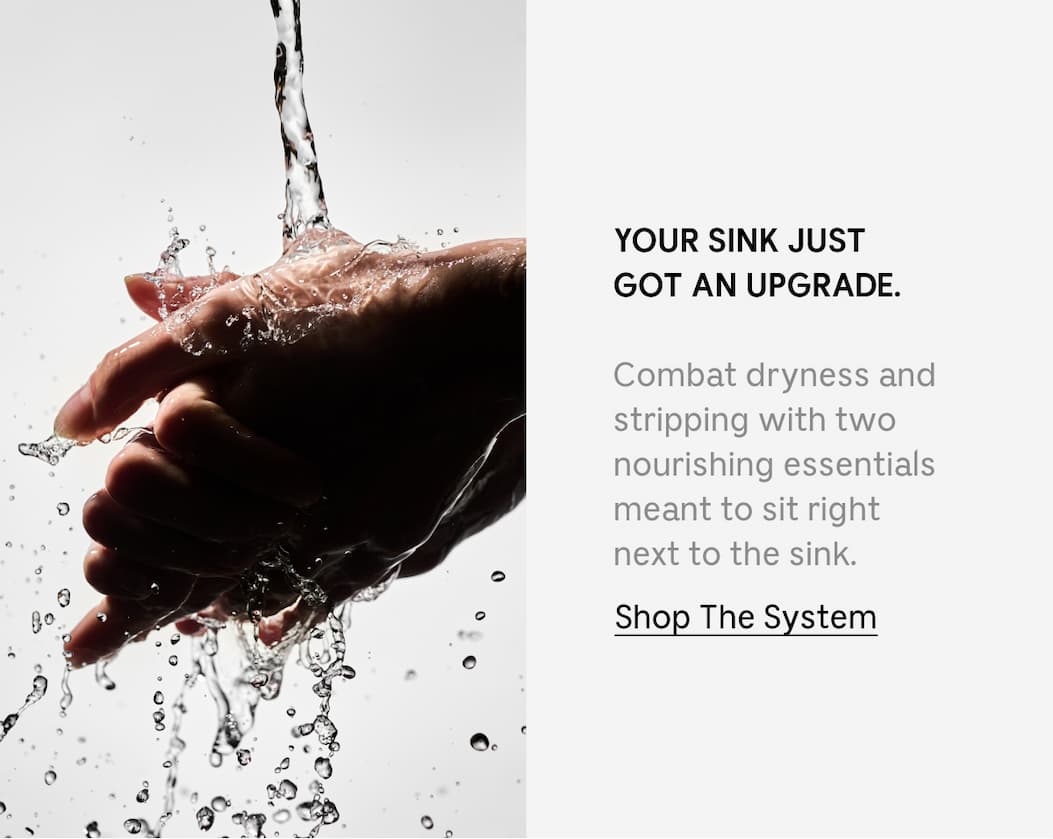 YOUR SINK JUST GOT AN UPGRADE. Combat dryness and stripping with two nourishing essentials meant to sit right next to the sink. Shop The System