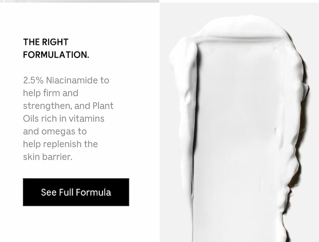 THE RIGHT FORMULATION. 2.5% Niacinamide to help firm and strengthen, and Plant Oils rich in vitamins and omegas to help replenish the skin barrier. See Full Formula