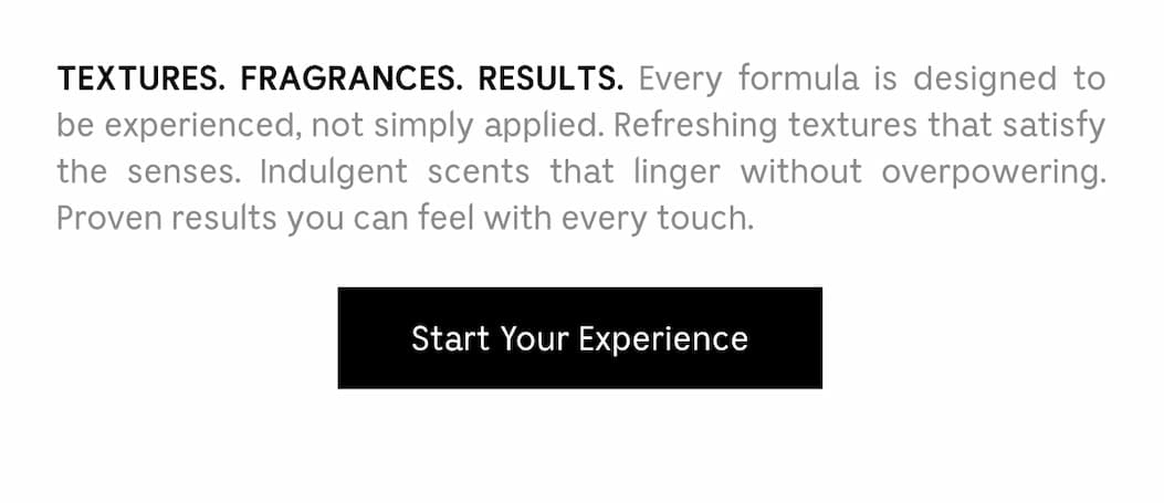 TEXTURE. FRAGRANCES. RESULTS. Every formula is designed to be experienced, not simply applied. Refreshing textures that satisfy the senses. Indulgent scents that linger without overpowering. Proven results you can feel with every touch. Start Your Experience