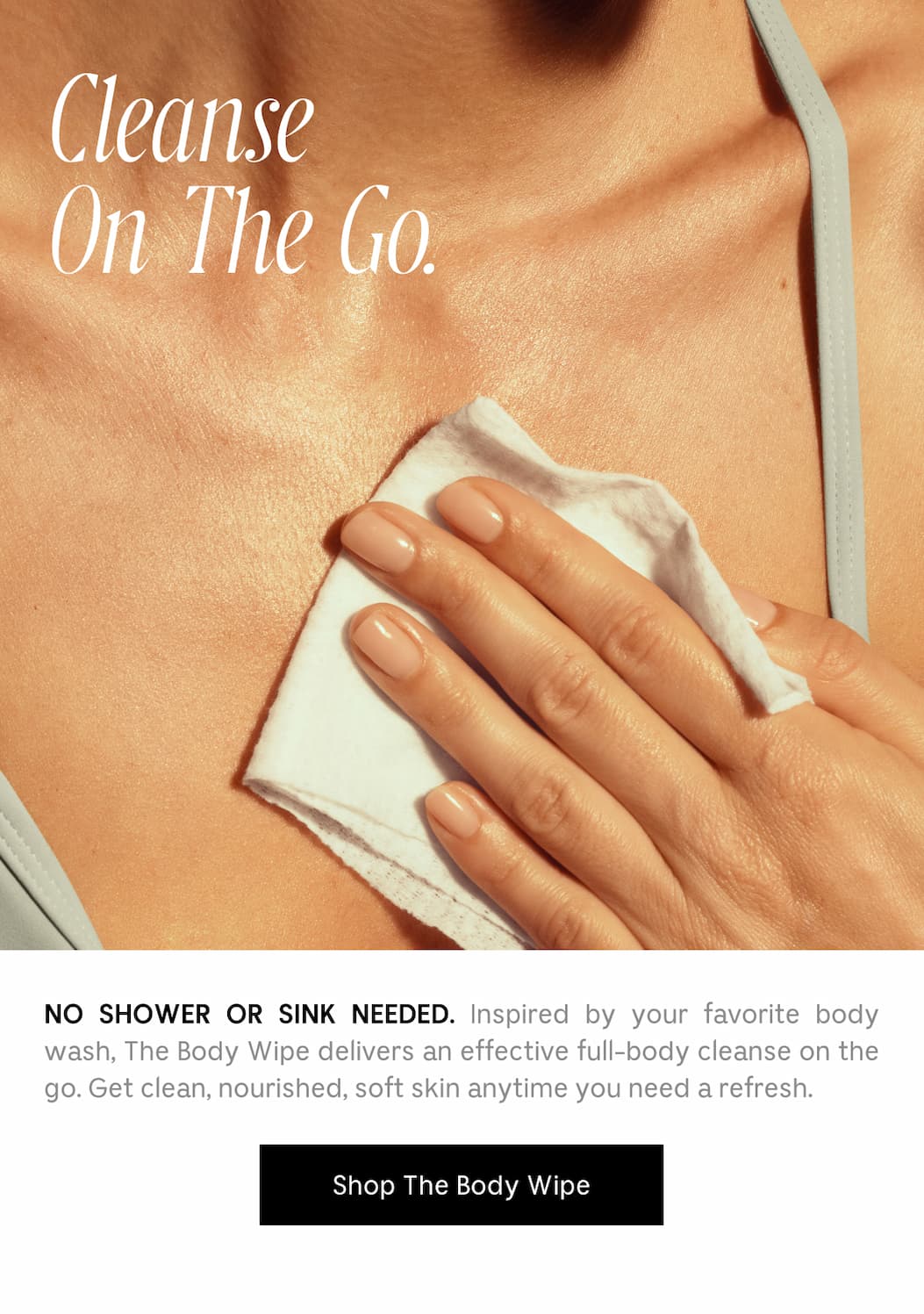 NO SHOWER OR SINK NEEDED. Inspired by your favorite body wash, The Body Wipe delivers an effective full-body cleanse on the go. Get clean, nourished, soft skin anytime you need a refresh. Shop The Body Wipe
