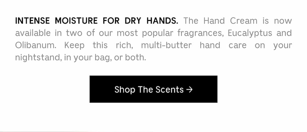 INTENSE MOISTURE FOR DRY HANDS. The Hand Cream is now available in two of our most popular fragrances, Eucalyptus and Olibanum. Keep this rich, multi-butter hand care on your nightstand, in your bag, or both. | Shop The Scents