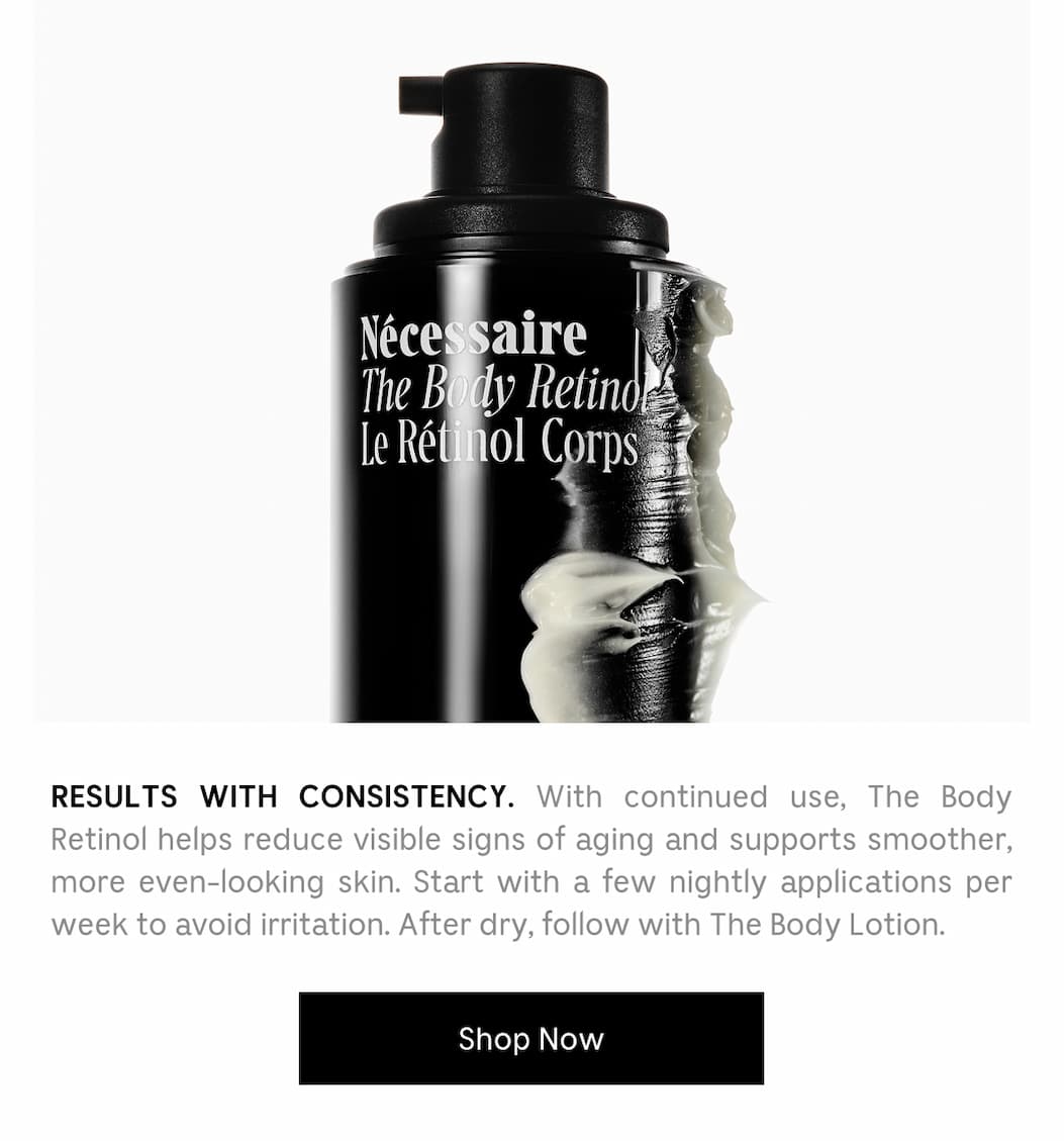 RESULTS WITH CONSISTENCY. With continued use, The Body Retinol helps reduce visible signs of aging and supports smoother, more even-looking skin. Start with a few nightly applications per week to avoid irritation. After dry, follow with The Body Lotion. [ Shop Now ]