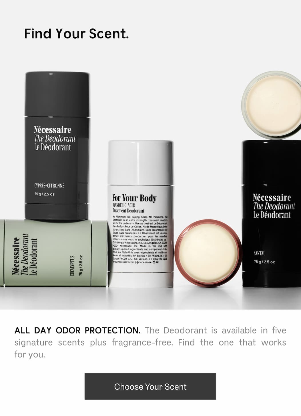 ALL DAY ODOR PROTECTION. The Deodorant is available in five signature scents plus fragrance-free. Find the one that works for you. Choose Your Scent