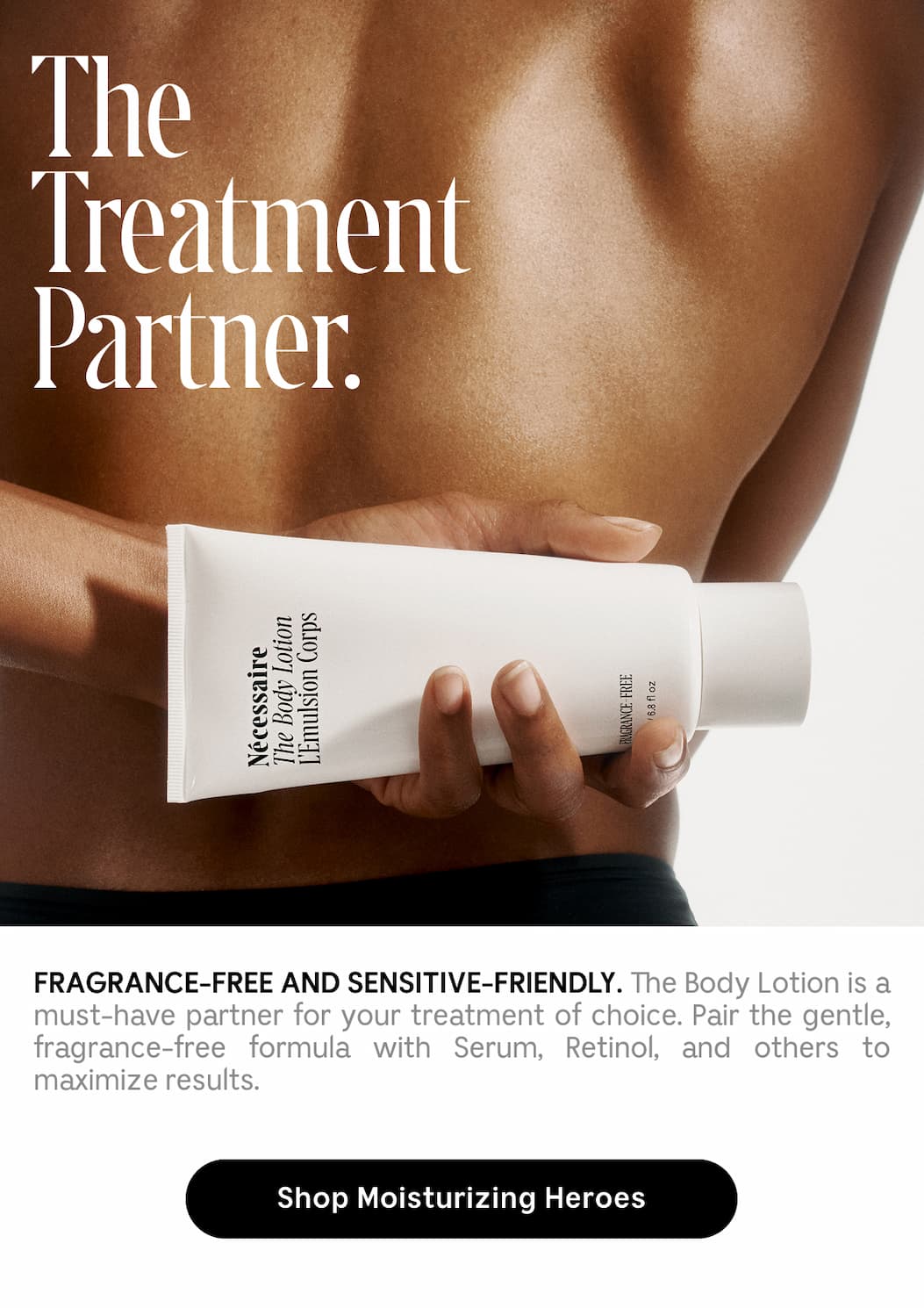 FRAGRANCE-FREE AND SENSITIVE-FRIENDLY.  The Body Lotion is a must-have partner for your treatment of choice. Pair the gentle, fragrance-free formula with Serum, Retinol, and others to maximize results. Shop Moisturizing Heroes
