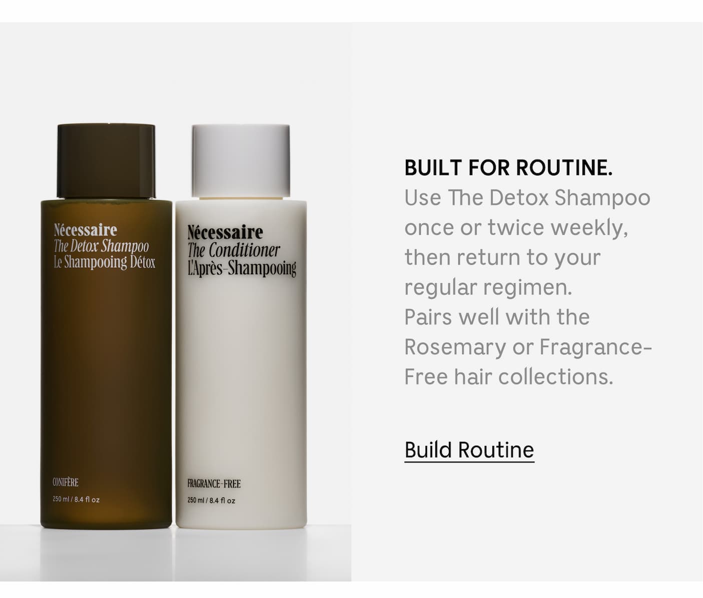 BUILT FOR ROUTINE. Use The Detox Shampoo once or twice weekly, then return to your regular regimen. Rosemary or Fragrance-Free hair collections. Build Routine