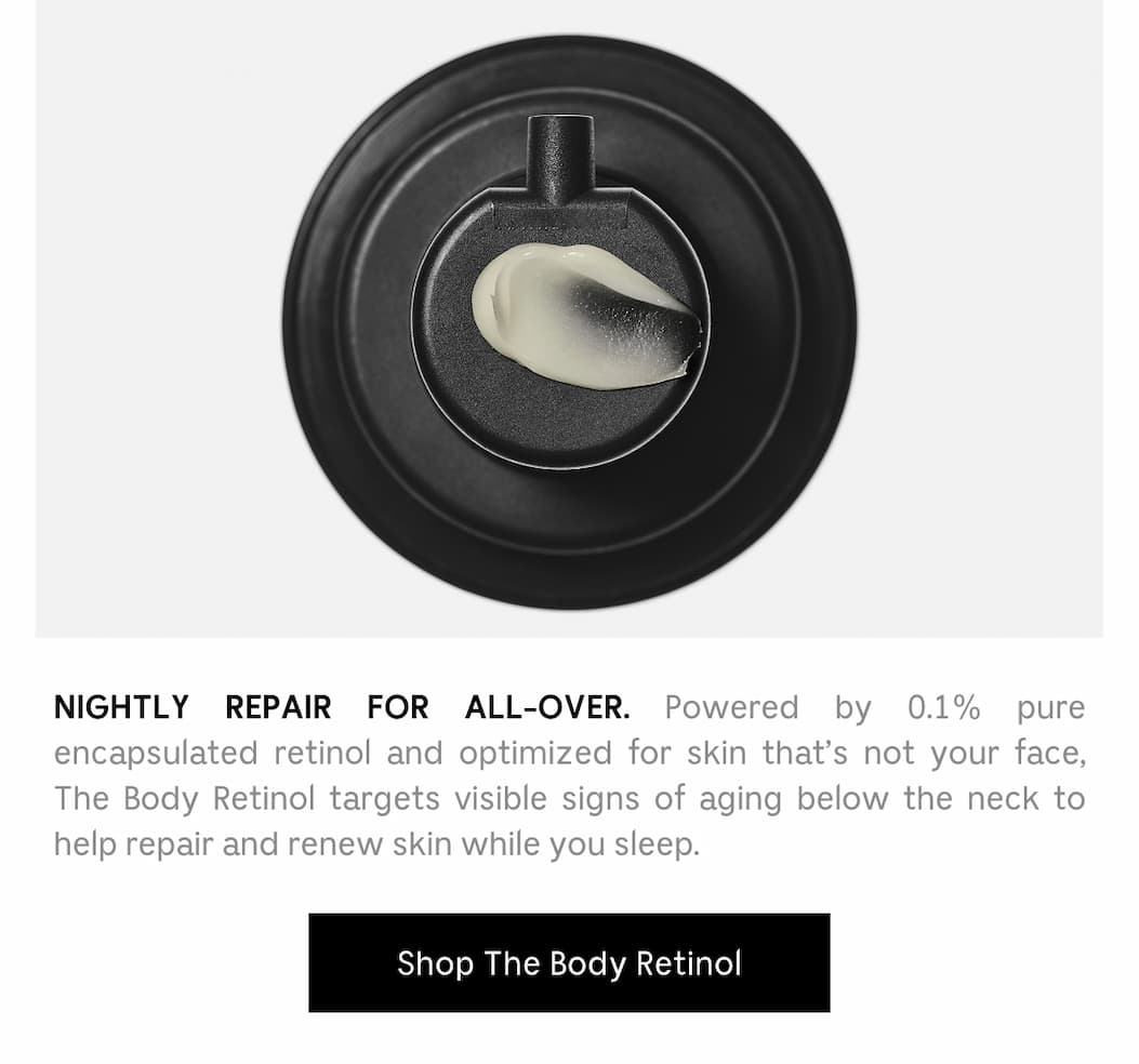 NIGHTLY REPAIR FOR ALL-OVER. Powered by 0.1% pure  encapsulated retinol and optimized for skin that's not your face, The Body Retinol targets visible signs of aging below the neck to help repair and renew skin while you sleep. Shop The Body Retinol