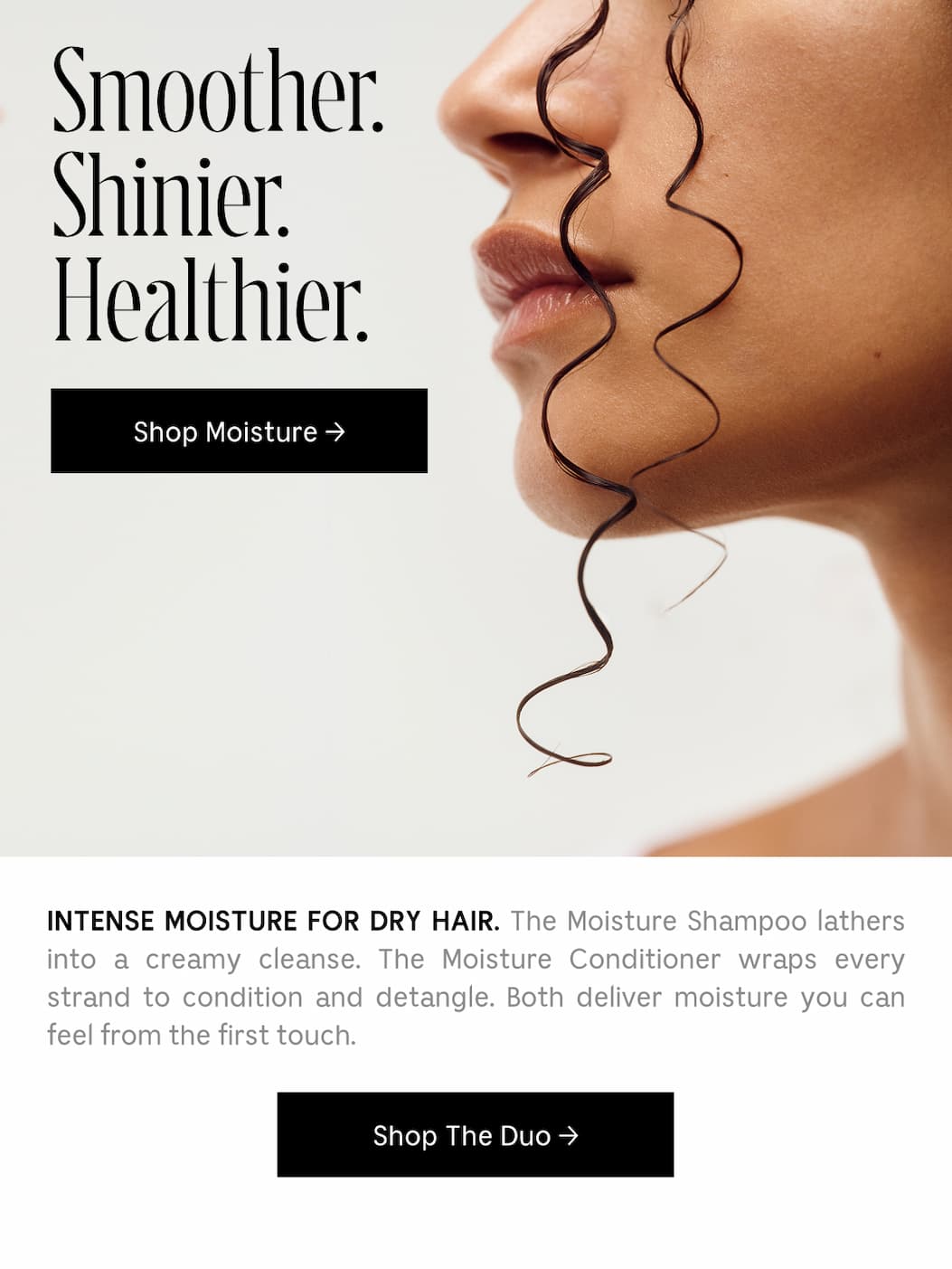 INTENSE MOISTURE FOR DRY HAIR. The Moisture Shampoo lathers into a creamy cleanse. The Moisture Conditioner wraps every strand to condition and detangle. Both deliver moisture you can feel from the first touch. Shop The Duo →