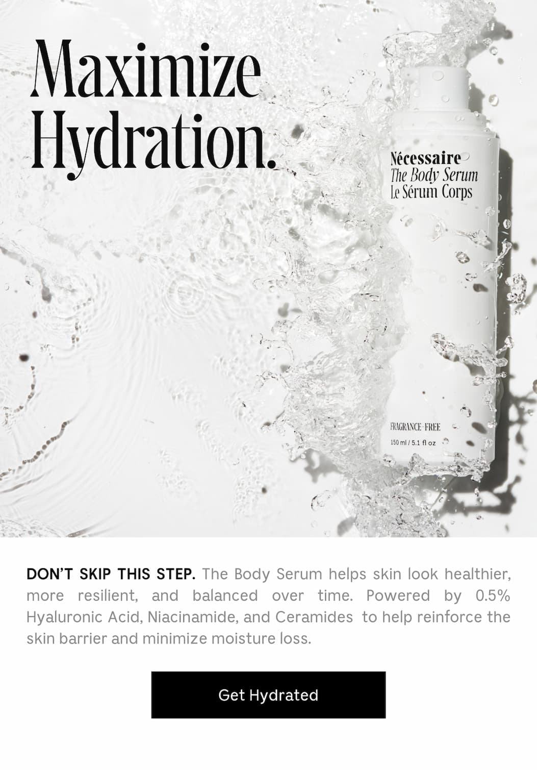 DON'T SKIP THIS STEP. The Body Serum helps skin look healthier, more resilient, and balanced over time. Powered by 0.5% Hyaluronic Acid, Niacinamide, and Ceramides to help reinforce the skin barrier and minimize moisture loss. [ Get Hydrated ]