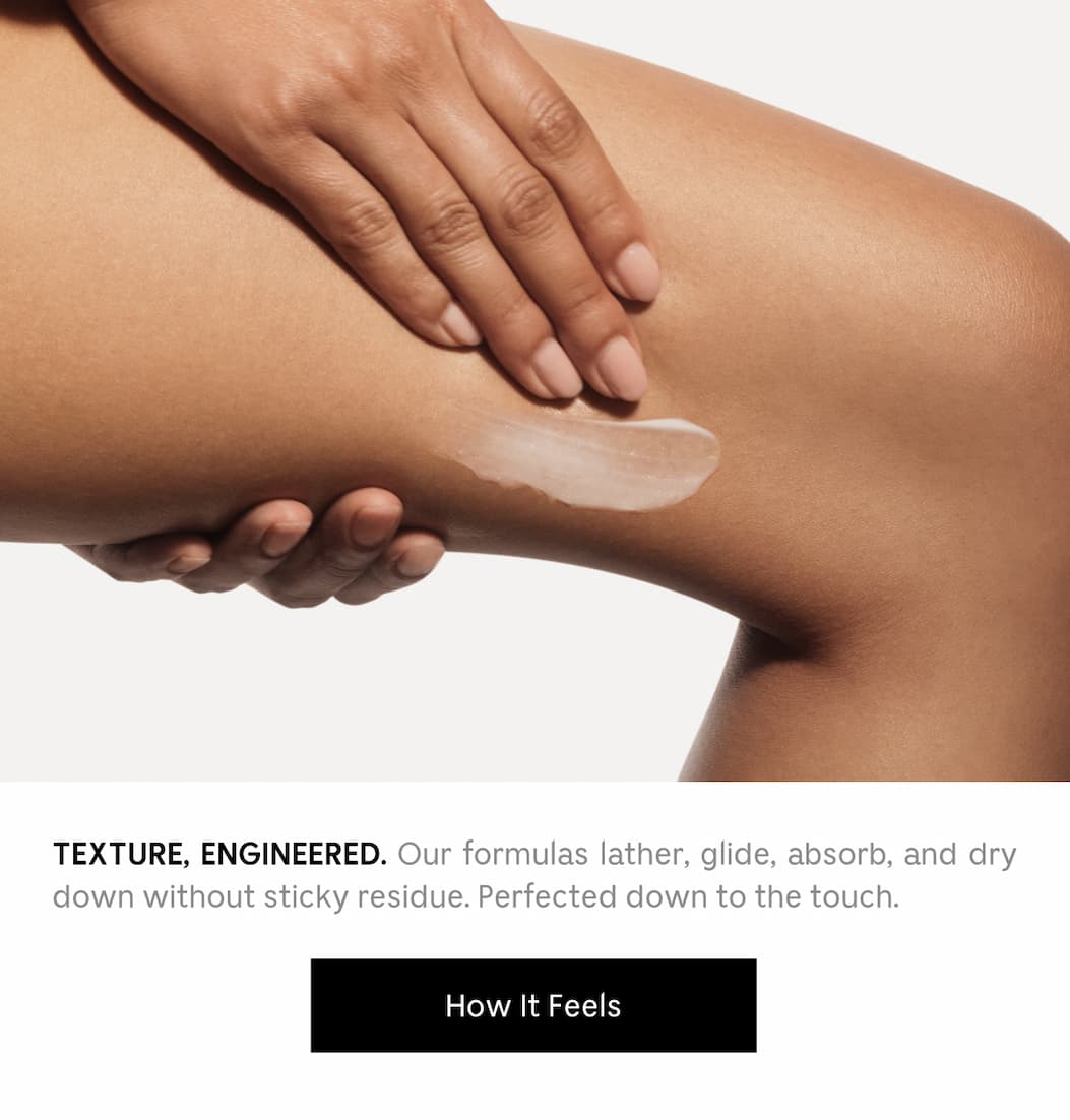 TEXTURE, ENGINEERED. Our formulas lather, glide, absorb, and dry down without sticky residue. Perfected down to the touch. How It Feels