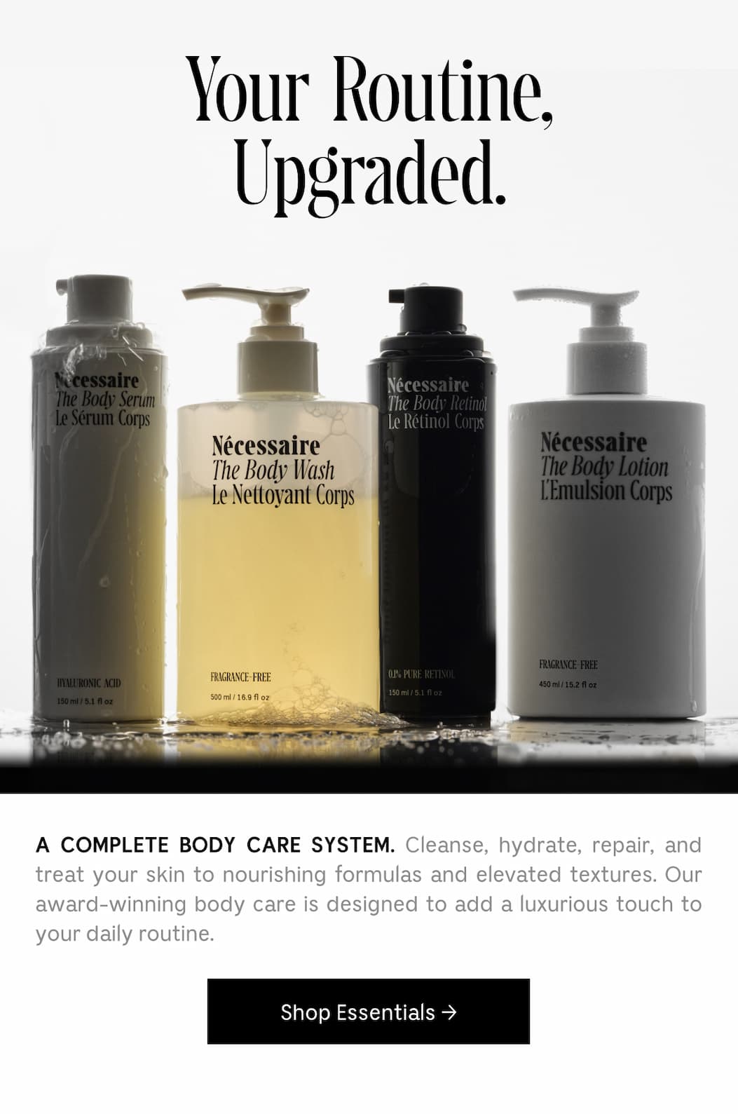 A COMPLETE BODY CARE SYSTEM. Cleanse, hydrate, repair, and treat your skin to nourishing formulas and elevated textures. Our award-winning body care is designed to add a luxurious touch to your daily routine. Shop Essentials