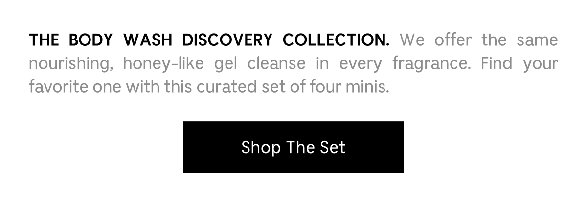 THE BODY WASH DISCOVERY COLLECTION.  We offer the same nourishing, honey-like gel cleanse in every fragrance. Find your favorite one with this curated set of four minis. Shop The Set