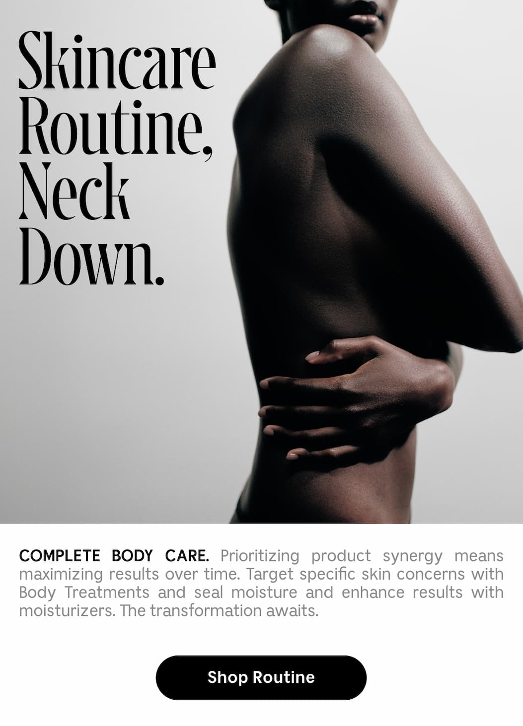 COMPLETE BODY CARE. Prioritizing product synergy means maximizing results over time. Target specific skin concerns with Body Treatments and seal moisture and enhance results with moisturizers. The transformation awaits. Shop Routine