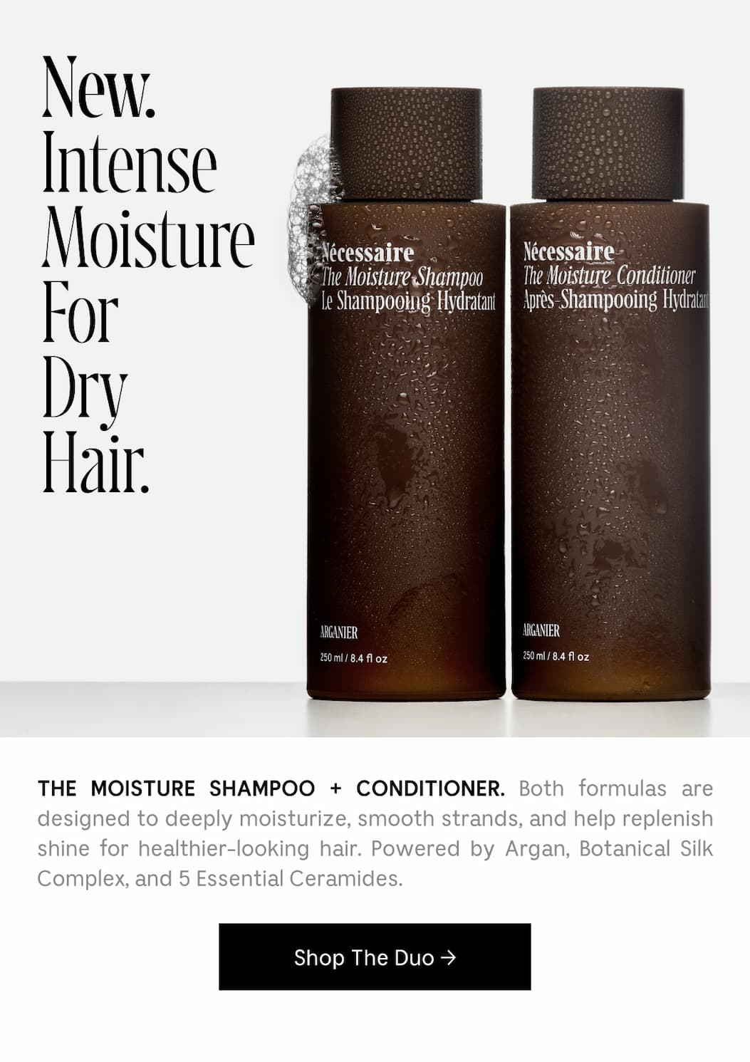 THE MOISTURE SHAMPOO + CONDITIONER. Both formulas are designed to deeply moisturize, smooth strands, and help replenish shine for healthier-looking hair. Powered by Argan, Botanical Silk Complex, and 5 Essential Ceramides. [ Shop The Duo ]