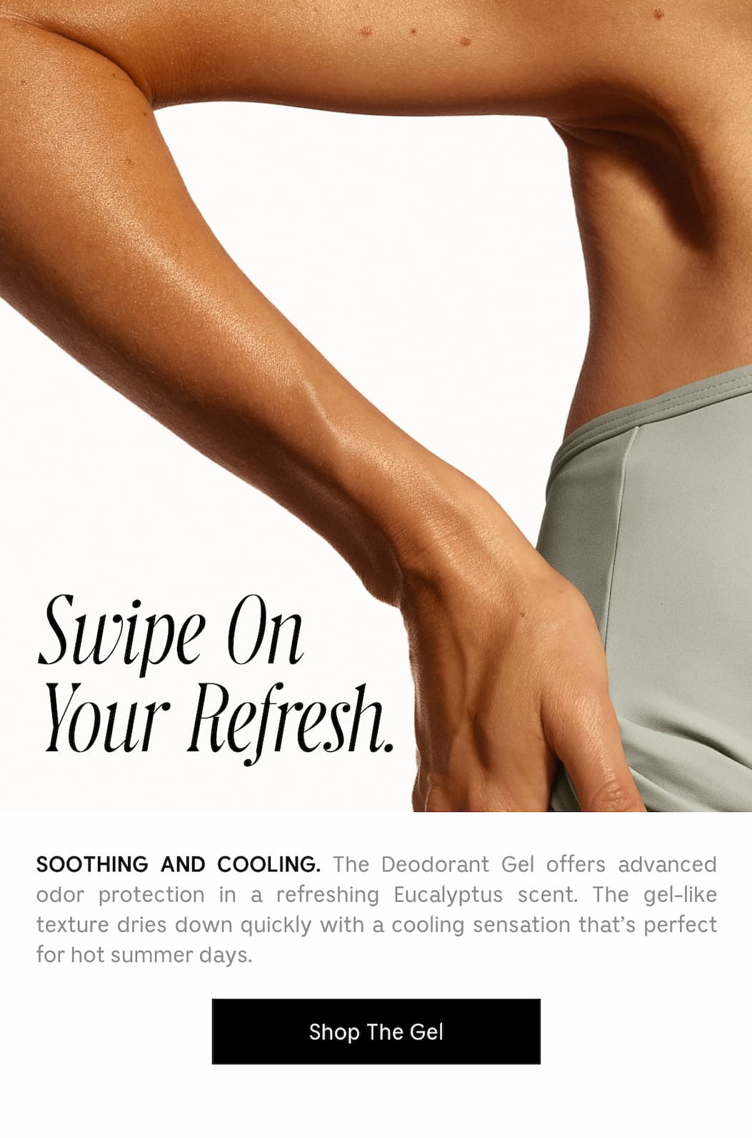 Swipe On Your Refresh. SOOTHING AND COOLING. The Deodorant Gel offers advanced odor protection in a refreshing Eucalyptus scent. The gel-like texture dries down quickly with a cooling sensation that's perfect for hot summer days. Shop The Gel
