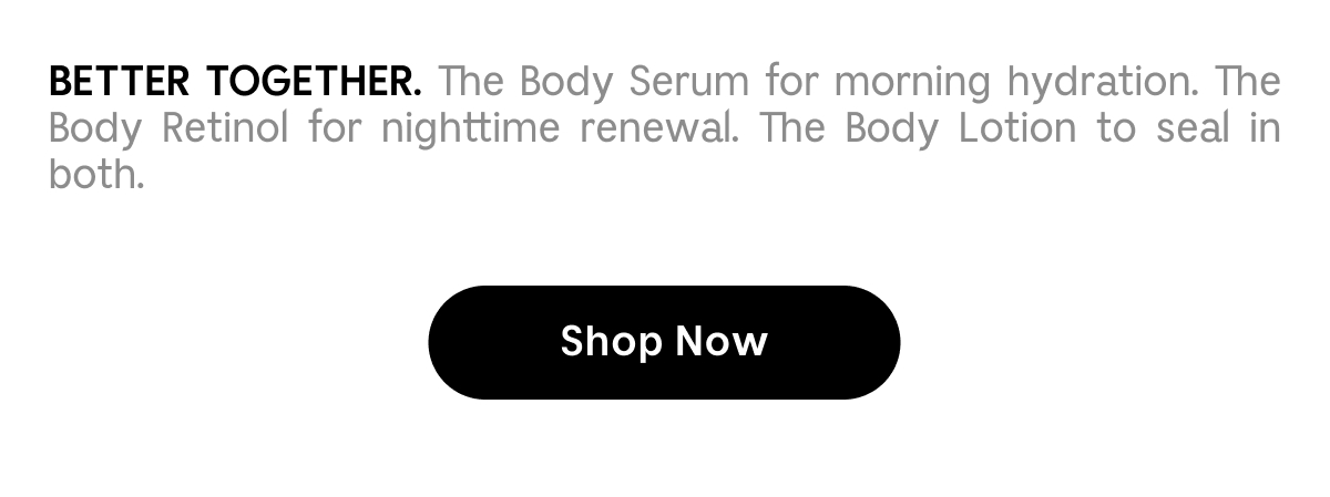 Better Together. The Body Serum for morning hydration. The Body Retinol for nighttime renewal. The Body Lotion to seal in both. Shop Now