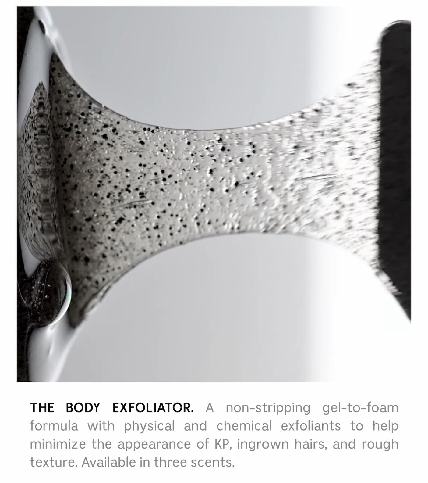 THE BODY EXFOLIATOR. A non-stripping gel-to-foam formula with physical and chemical exfoliants to help minimize the appearance of KP, Ingrown hairs, and rough texture. Available in three scents.