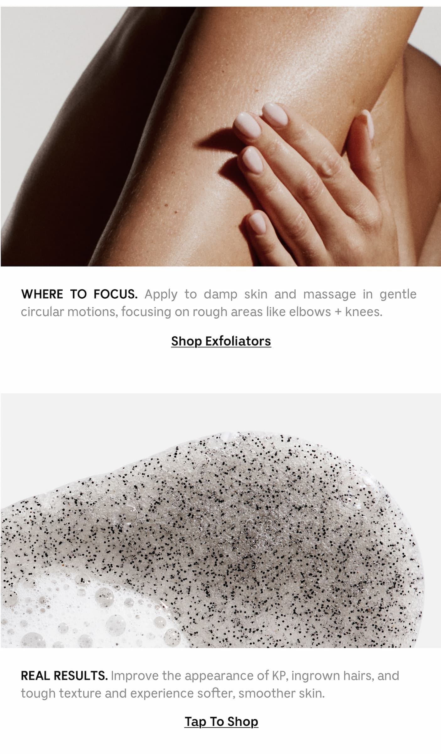 Where to focus. Apply to damp skin and massage in gentle circular motions, focusing on rough areas like elbows + knees. | Shop Exfoliators | Real Results. Improve the appearance of KP, ingrown hairs, and tough texture and experience softer, smoother skin. Tap to shop