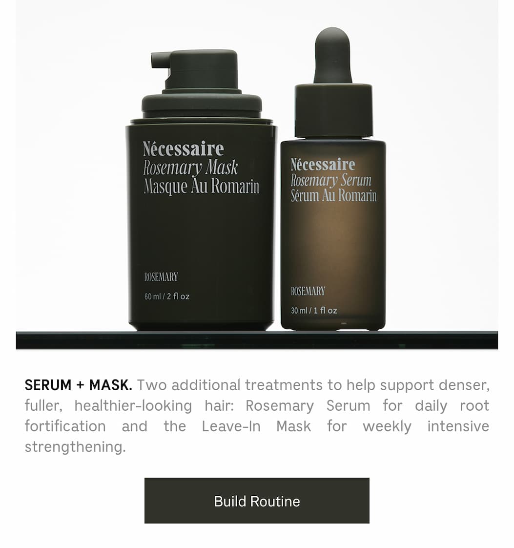 SERUM + MASK. Two additional treatments to help support denser, fuller, healthier-looking hair: Rosemary Serum for daily root fortification and the Leave-In Mask for weekly intensive strengthening. Build Routine