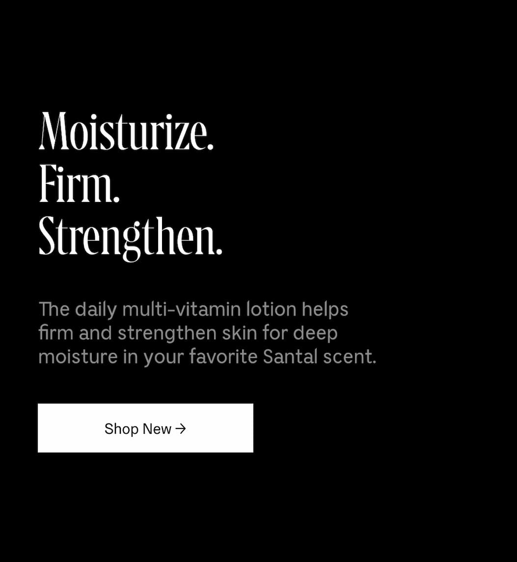 Moisturize. Firm. Strengthen. The daily multi-vitamin lotion helps firm and strengthen skin for deep moisture in your favorite Santal scent. Shop New