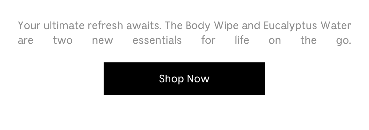 Your ultimate refresh awaits. The Body Wipe and Eucalyptus Water are two new essentials for life on the go. Shop Now