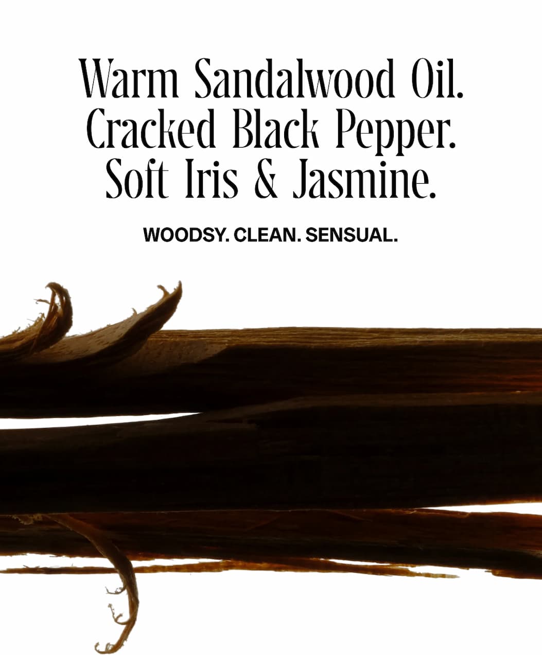 Warm Sandalwood Oil. Cracked Black Pepper. Soft Iris & Jasmine. Woodsy. Clean. Sensual.