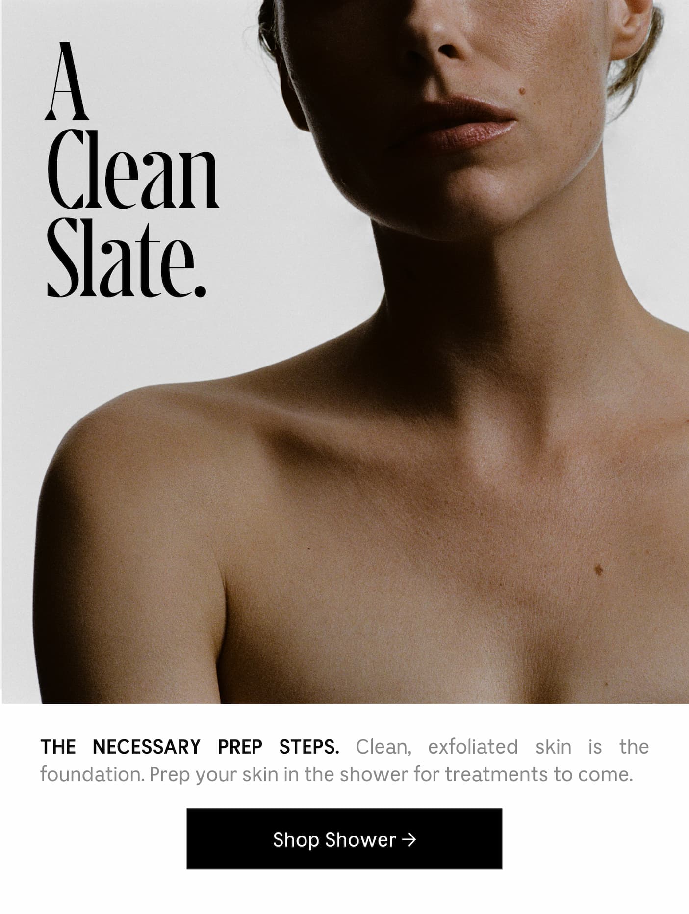 THE NECESSARY PREP STEPS. Clean, exfoliated skin is the foundation. Prep your skin in the shower for treatments to come. Shop Shower