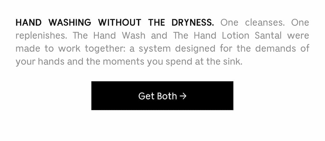 A BRAND NEW BATHROOM DUO. One cleanses. One replenishes. The Hand Wash and Hand Lotion Santal were made to work together: a system designed for the demands of your hands and the moments you spend at the sink. Get Both